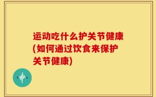运动吃什么护关节健康(如何通过饮食来保护关节健康)