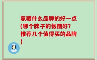 氨糖什么品牌的好一点(哪个牌子的氨糖好？推荐几个值得买的品牌)