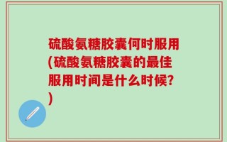 硫酸氨糖胶囊何时服用(硫酸氨糖胶囊的最佳服用时间是什么时候？)