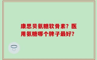 康思贝氨糖软骨素？医用氨糖哪个牌子最好？