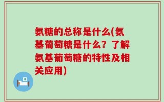 氨糖的总称是什么(氨基葡萄糖是什么？了解氨基葡萄糖的特性及相关应用)