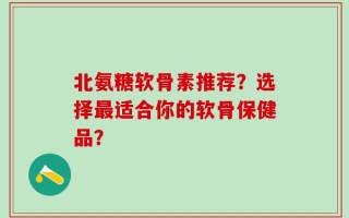 北氨糖软骨素推荐？选择最适合你的软骨保健品？