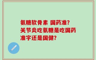 氨糖软骨素 国药准？关节炎吃氨糖是吃国药准字还是国健？