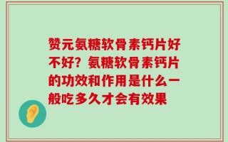 赞元氨糖软骨素钙片好不好？氨糖软骨素钙片的功效和作用是什么一般吃多久才会有效果
