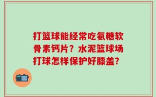打篮球能经常吃氨糖软骨素钙片？水泥篮球场打球怎样保护好膝盖？