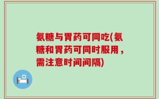 氨糖与胃药可同吃(氨糖和胃药可同时服用，需注意时间间隔)