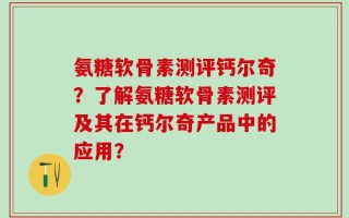 氨糖软骨素测评钙尔奇？了解氨糖软骨素测评及其在钙尔奇产品中的应用？