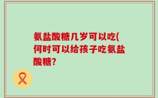 氨盐酸糖几岁可以吃(何时可以给孩子吃氨盐酸糖？