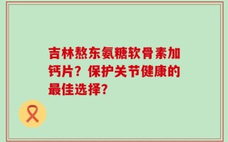 吉林熬东氨糖软骨素加钙片？保护关节健康的最佳选择？
