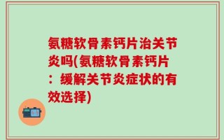 氨糖软骨素钙片治关节炎吗(氨糖软骨素钙片：缓解关节炎症状的有效选择)