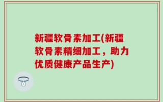 新疆软骨素加工(新疆软骨素精细加工，助力优质健康产品生产)