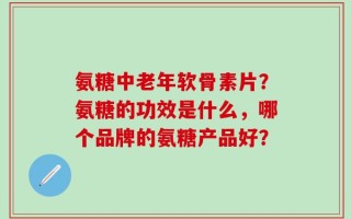 氨糖中老年软骨素片？氨糖的功效是什么，哪个品牌的氨糖产品好？