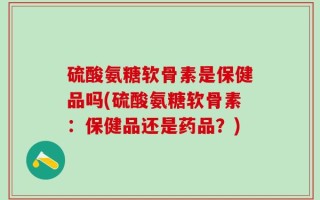 硫酸氨糖软骨素是保健品吗(硫酸氨糖软骨素：保健品还是药品？)