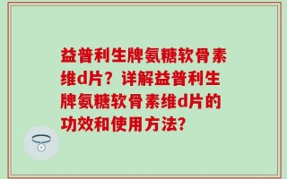 益普利生牌氨糖软骨素维d片？详解益普利生牌氨糖软骨素维d片的功效和使用方法？