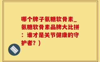 哪个牌子氨糖软骨素_氨糖软骨素品牌大比拼：谁才是关节健康的守护者？)