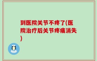 到医院关节不疼了(医院治疗后关节疼痛消失)