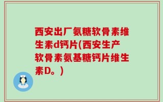 西安出厂氨糖软骨素维生素d钙片(西安生产软骨素氨基糖钙片维生素D。)