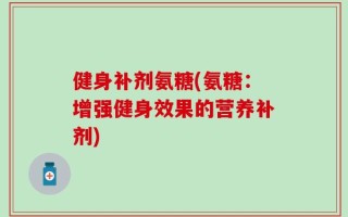 健身补剂氨糖(氨糖：增强健身效果的营养补剂)
