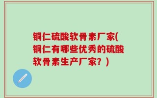 铜仁硫酸软骨素厂家(铜仁有哪些优秀的硫酸软骨素生产厂家？)