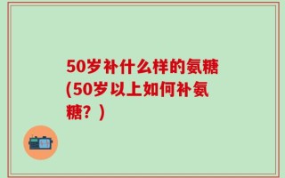 50岁补什么样的氨糖(50岁以上如何补氨糖？)