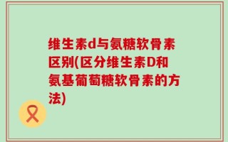 维生素d与氨糖软骨素区别(区分维生素D和氨基葡萄糖软骨素的方法)