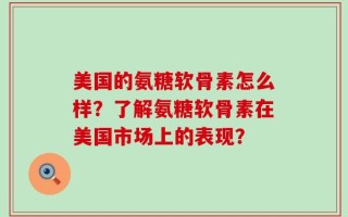 美国的氨糖软骨素怎么样？了解氨糖软骨素在美国市场上的表现？