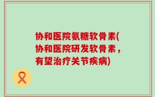 协和医院氨糖软骨素(协和医院研发软骨素，有望治疗关节疾病)