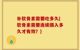 补软骨素需要吃多久(软骨素需要连续摄入多久才有效？)