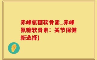 赤峰氨糖软骨素_赤峰氨糖软骨素：关节保健新选择)