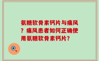 氨糖软骨素钙片与痛风？痛风患者如何正确使用氨糖软骨素钙片？