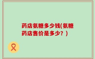 药店氨糖多少钱(氨糖药店售价是多少？)