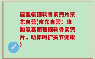 硫酸氨糖软骨素钙片京东自营(京东自营：硫酸氨基葡萄糖软骨素钙片，助你呵护关节健康)