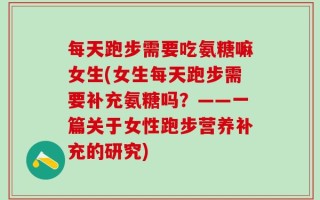 每天跑步需要吃氨糖嘛女生(女生每天跑步需要补充氨糖吗？——一篇关于女性跑步营养补充的研究)