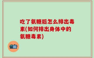 吃了氨糖后怎么排出毒素(如何排出身体中的氨糖毒素)