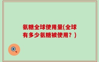 氨糖全球使用量(全球有多少氨糖被使用？)