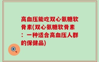 高血压能吃双心氨糖软骨素(双心氨糖软骨素：一种适合高血压人群的保健品)