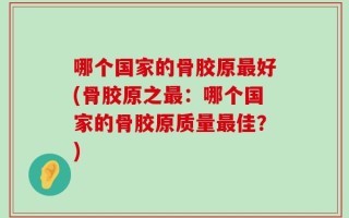 哪个国家的骨胶原最好(骨胶原之最：哪个国家的骨胶原质量最佳？)