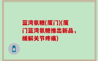 蓝湾氨糖(厦门)(厦门蓝湾氨糖推出新品，缓解关节疼痛)