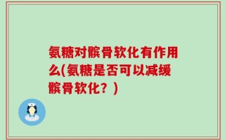氨糖对髌骨软化有作用么(氨糖是否可以减缓髌骨软化？)