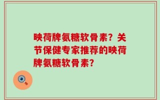 映荷牌氨糖软骨素？关节保健专家推荐的映荷牌氨糖软骨素？