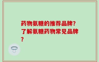 药物氨糖的推荐品牌？了解氨糖药物常见品牌？