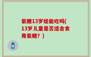 氨糖13岁娃能吃吗(13岁儿童是否适合食用氨糖？)