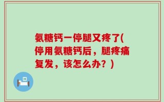氨糖钙一停腿又疼了(停用氨糖钙后，腿疼痛复发，该怎么办？)