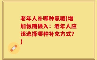 老年人补哪种氨糖(增加氨糖摄入：老年人应该选择哪种补充方式？)