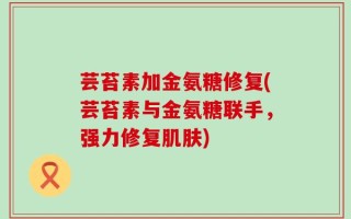 芸苔素加金氨糖修复(芸苔素与金氨糖联手，强力修复肌肤)