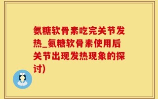 氨糖软骨素吃完关节发热_氨糖软骨素使用后关节出现发热现象的探讨)