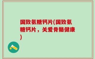 国致氨糖钙片(国致氨糖钙片，关爱骨骼健康)