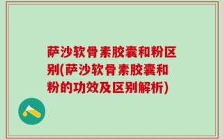 萨沙软骨素胶囊和粉区别(萨沙软骨素胶囊和粉的功效及区别解析)