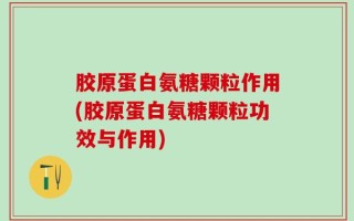 胶原蛋白氨糖颗粒作用(胶原蛋白氨糖颗粒功效与作用)
