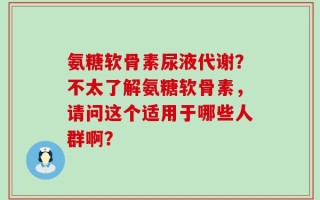 氨糖软骨素尿液代谢？不太了解氨糖软骨素，请问这个适用于哪些人群啊？